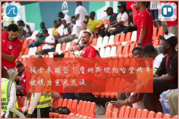 骑士未能签下詹姆斯续约哈登两年被视为重大失误