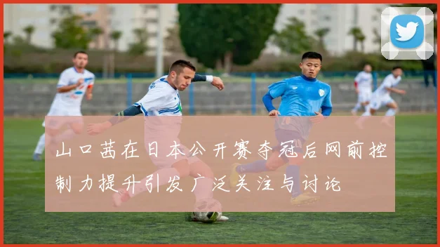 山口茜在日本公开赛夺冠后网前控制力提升引发广泛关注与讨论