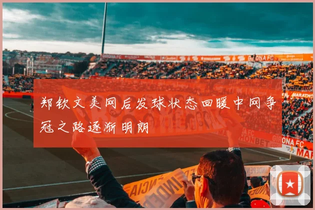 郑钦文美网后发球状态回暖中网争冠之路逐渐明朗