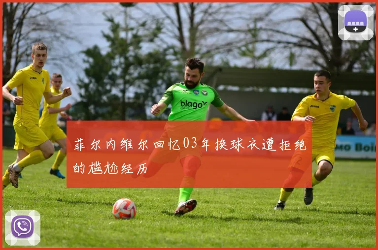 菲尔内维尔回忆03年换球衣遭拒绝的尴尬经历