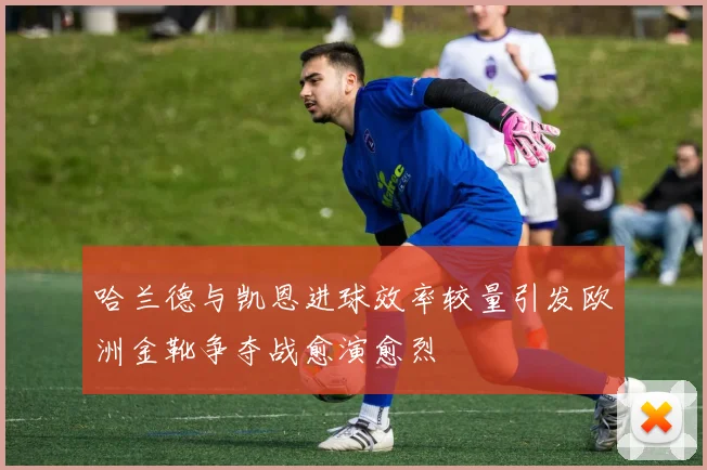哈兰德与凯恩进球效率较量引发欧洲金靴争夺战愈演愈烈