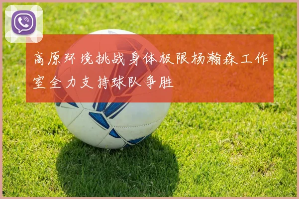 高原环境挑战身体极限杨瀚森工作室全力支持球队争胜