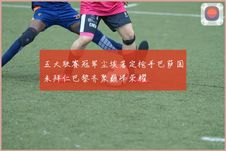 五大联赛冠军尘埃落定枪手巴萨国米拜仁巴黎齐聚巅峰荣耀