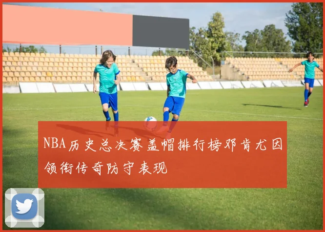NBA历史总决赛盖帽排行榜邓肯尤因领衔传奇防守表现