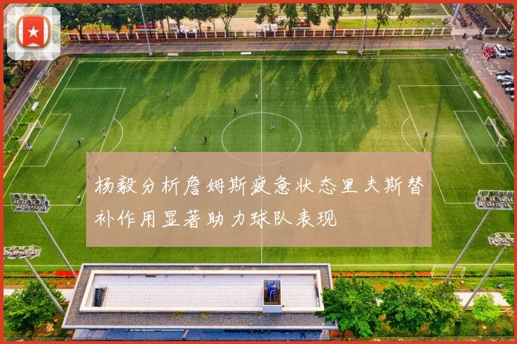 杨毅分析詹姆斯疲惫状态里夫斯替补作用显著助力球队表现