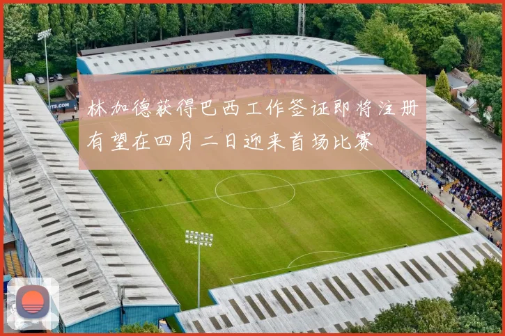 林加德获得巴西工作签证即将注册有望在四月二日迎来首场比赛