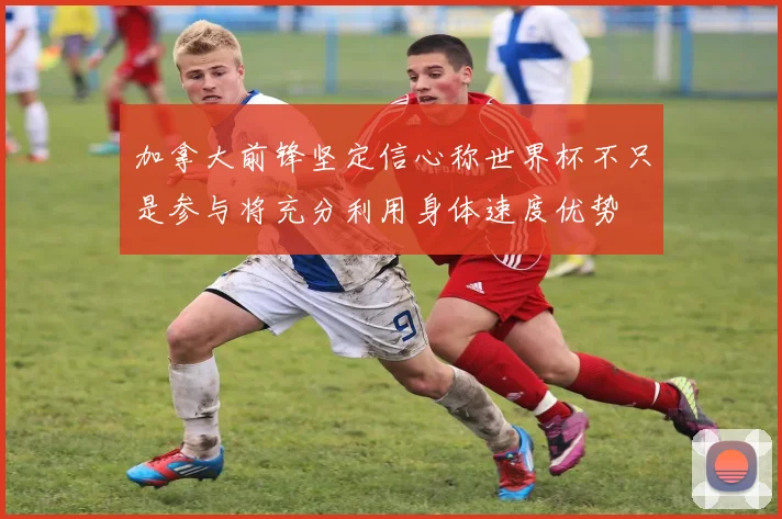 加拿大前锋坚定信心称世界杯不只是参与将充分利用身体速度优势