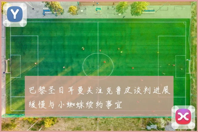 巴黎圣日耳曼关注克鲁皮谈判进展缓慢与小蜘蛛续约事宜